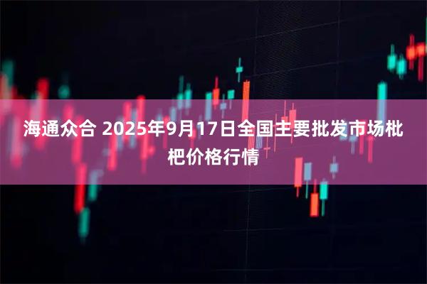 海通众合 2025年9月17日全国主要批发市场枇杷价格行情