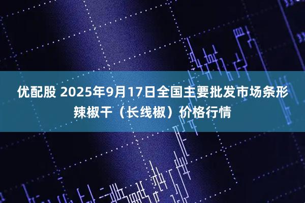 优配股 2025年9月17日全国主要批发市场条形辣椒干（长线椒）价格行情