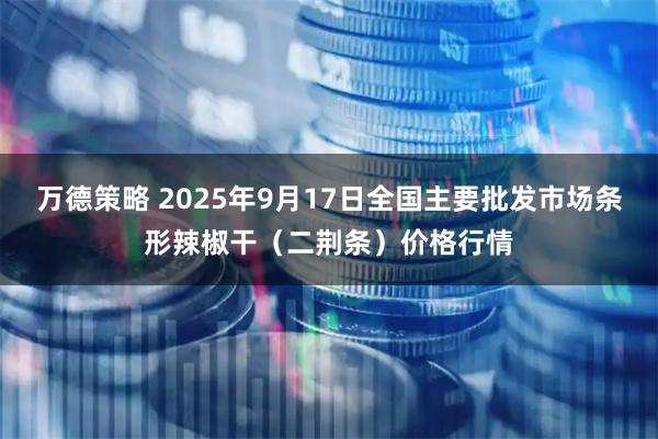万德策略 2025年9月17日全国主要批发市场条形辣椒干(二荆条)价格行情