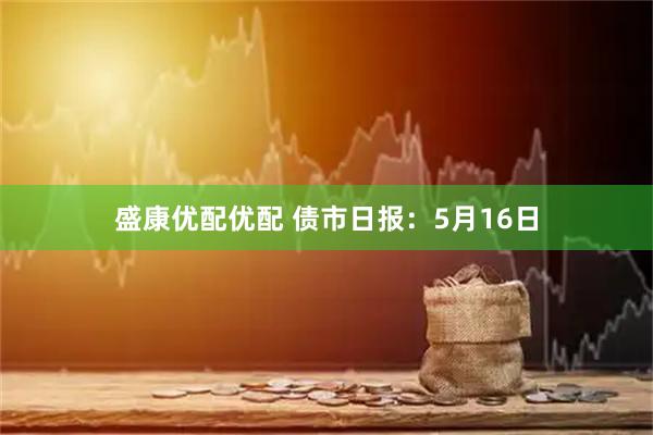 盛康优配优配 债市日报：5月16日