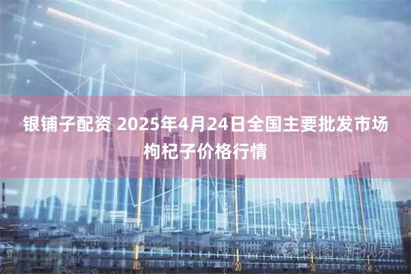 银铺子配资 2025年4月24日全国主要批发市场枸杞子价格行情