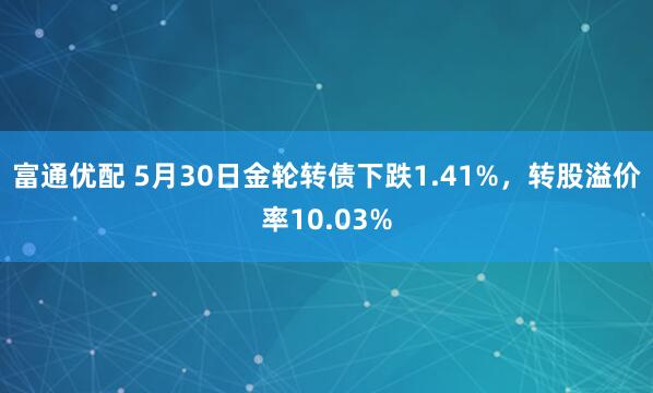 富通优配 5月30日金轮转债下跌1.41%，转股溢价率10.03%