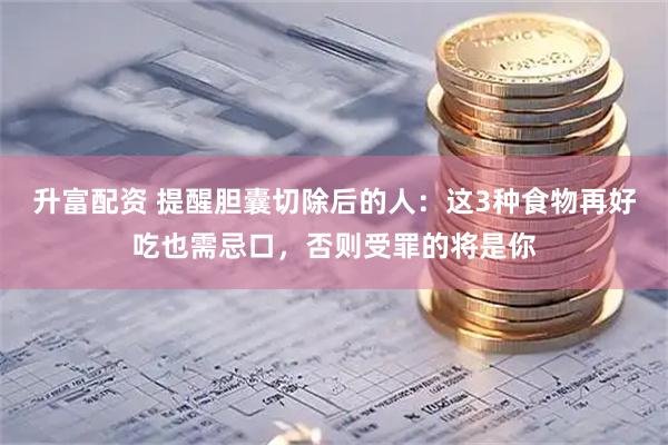 升富配资 提醒胆囊切除后的人：这3种食物再好吃也需忌口，否则受罪的将是你