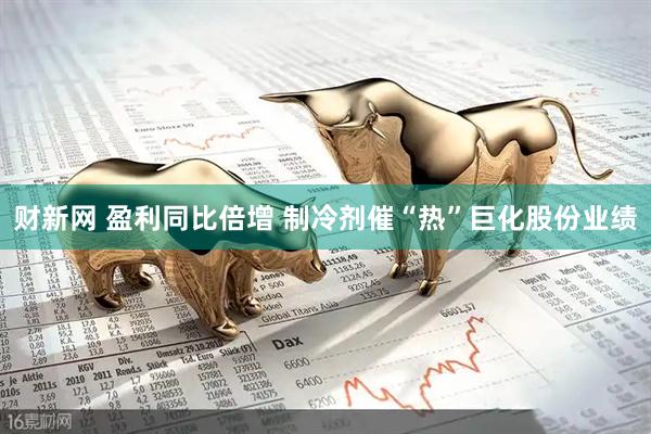 财新网 盈利同比倍增 制冷剂催“热”巨化股份业绩