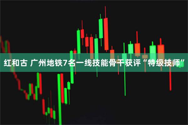 红和古 广州地铁7名一线技能骨干获评“特级技师”