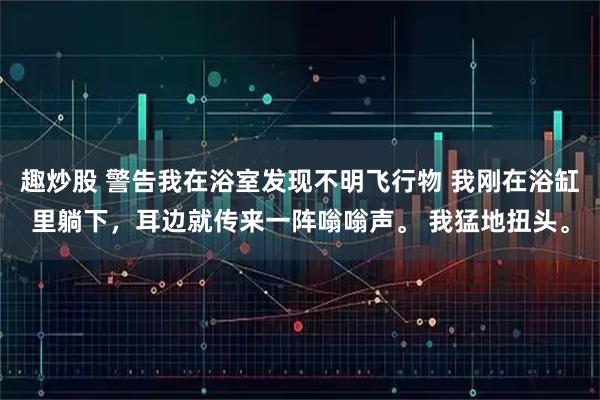 趣炒股 警告我在浴室发现不明飞行物 我刚在浴缸里躺下，耳边就传来一阵嗡嗡声。 我猛地扭头。