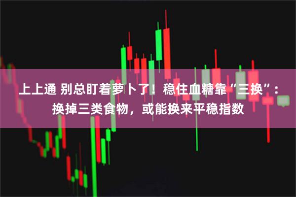 上上通 别总盯着萝卜了!稳住血糖靠“三换”:换掉三类食物,或能换来平稳指数