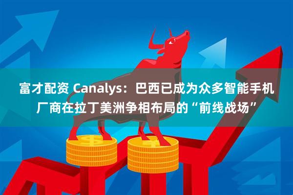 富才配资 Canalys：巴西已成为众多智能手机厂商在拉丁美洲争相布局的“前线战场”