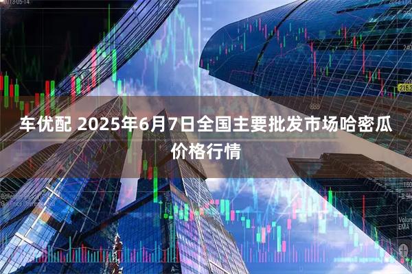 车优配 2025年6月7日全国主要批发市场哈密瓜价格行情