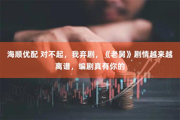 海顺优配 对不起，我弃剧，《老舅》剧情越来越离谱，编剧真有你的