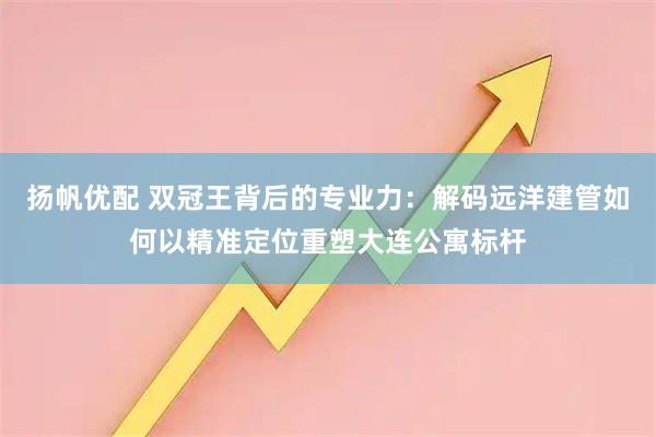 扬帆优配 双冠王背后的专业力:解码远洋建管如何以精准定位重塑大连公寓标杆