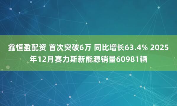 鑫恒盈配资 首次突破6万 同比增长63.4% 2025年12月赛力斯新能源销量60981辆