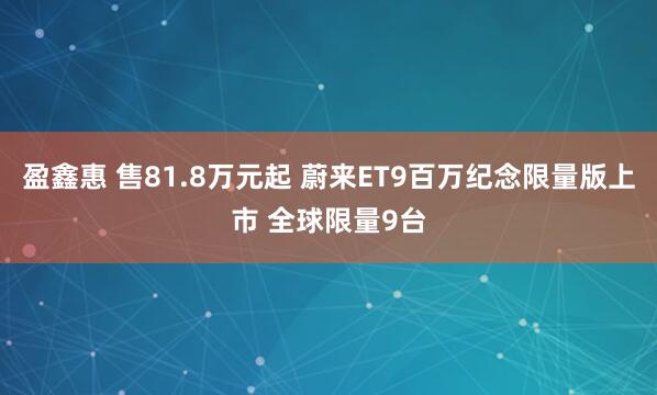 盈鑫惠 售81.8万元起 蔚来ET9百万纪念限量版上市 全球限量9台