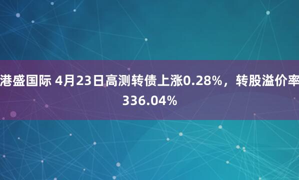 港盛国际 4月23日高测转债上涨0.28%，转股溢价率336.04%