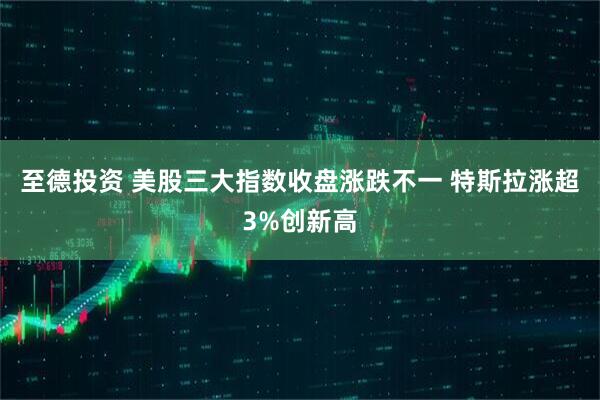 至德投资 美股三大指数收盘涨跌不一 特斯拉涨超3%创新高