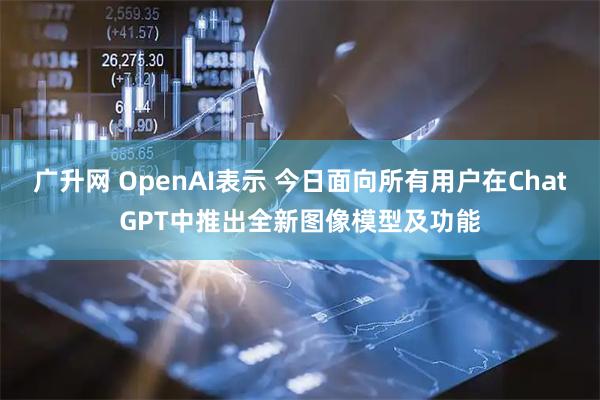广升网 OpenAI表示 今日面向所有用户在ChatGPT中推出全新图像模型及功能