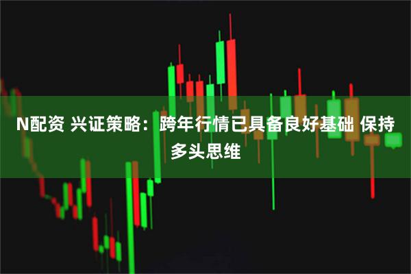 N配资 兴证策略：跨年行情已具备良好基础 保持多头思维