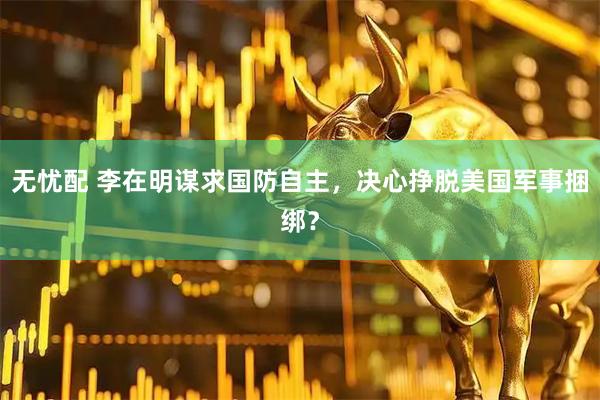 无忧配 李在明谋求国防自主，决心挣脱美国军事捆绑？