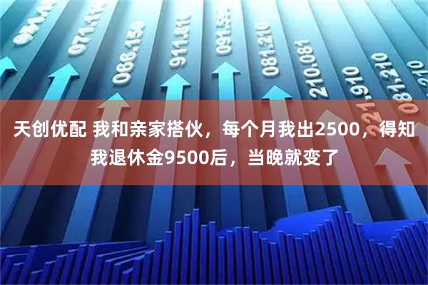 天创优配 我和亲家搭伙，每个月我出2500，得知我退休金9500后，当晚就变了