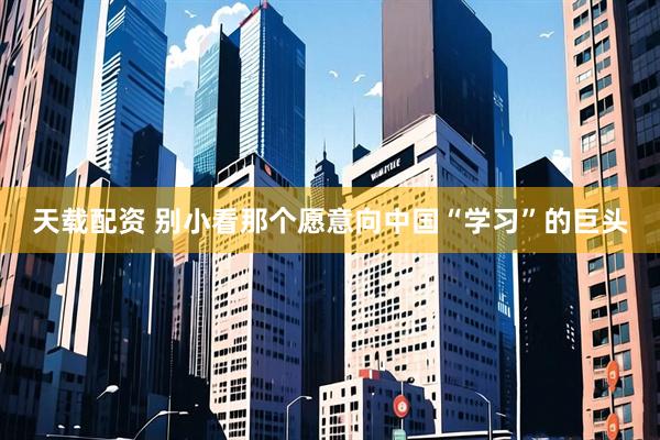 天载配资 别小看那个愿意向中国“学习”的巨头