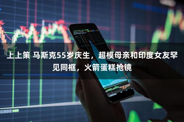 上上策 马斯克55岁庆生,超模母亲和印度女友罕见同框,火箭蛋糕抢镜